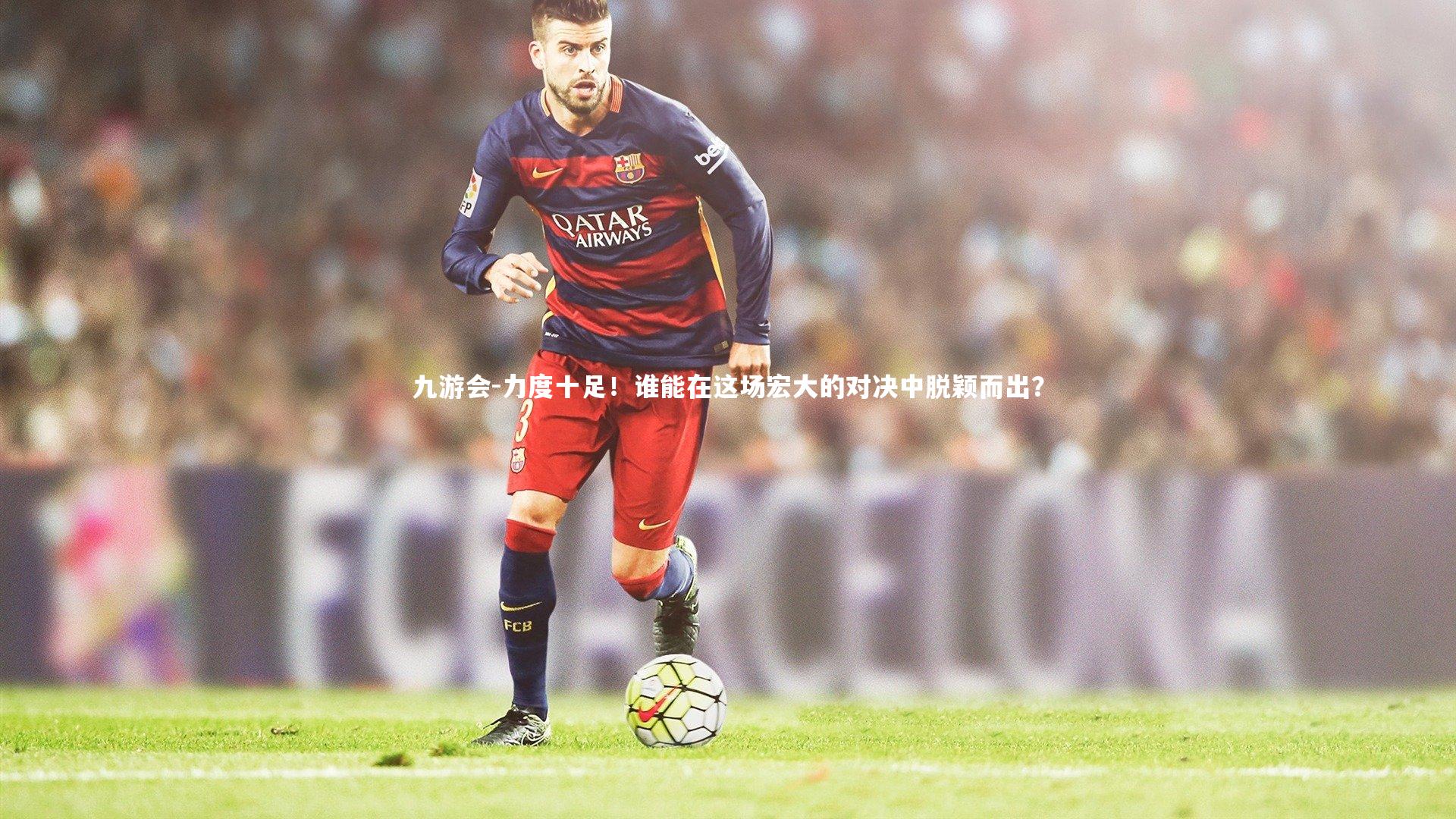 九游会-力度十足！谁能在这场宏大的对决中脱颖而出？