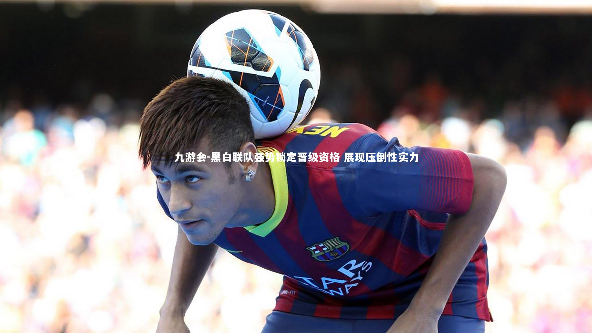 九游会-黑白联队强势锁定晋级资格 展现压倒性实力